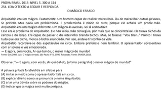 PROVA BRASIL 2015: NÍVEL 5. 300 A 324
254. LEIA O TEXTO A SEGUIR E RESPONDA:
O MÁGICO ERRADO
Arquibaldo era um mágico. Exatamente. Um homem capaz de realizar maravilhas. Ou de maravilhar outras pessoas,
se preferir. Mas havia um probleminha. E probleminha é modo de dizer, porque ele achava um proble-mão.
Arquibaldo era um mágico diferente. Um mágico às avessas, sei lá como dizer.
Esse era o problema de Arquibaldo. Ele não sabia. Não conseguia, por mais que se concentrasse. Ele tirava bichos da
cartola e do lenço. Era capaz de passar o dia inteirinho tirando bichos. Mas, se falasse: "Vou tirar..." Pronto! Tirava
tudo que era bicho, menos o bicho anunciado. Por isso, andava tristonho da vida.
Arquibaldo recordava-se dos espetáculos no circo. Embora preferisse nem lembrar. O apresentador apresentava
com ar solene e voz emocionada.
— E agora, com vocês, Ar-qui-bal-do, o maior mágico do mundo!
Fonte: GALDINO, Luiz. O mágico errado. São Paulo: FTD, 1996. Adaptado. Fonte: SARESP, 2010.
Observe: “— E agora, com vocês, Ar-qui-bal-do, (último parágrafo) o maior mágico do mundo!”
A palavra grifada foi dividida em sílabas para
(A) imitar o modo como o apresentador fala em circo.
(B) explicar direito como se pronuncia o nome Arquibaldo.
(C) criar uma dúvida sobre os poderes do mágico.
(D) indicar que a mágica será muito perigosa.
 