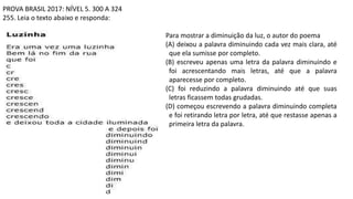 PROVA BRASIL 2017: NÍVEL 5. 300 A 324
255. Leia o texto abaixo e responda:
Para mostrar a diminuição da luz, o autor do poema
(A) deixou a palavra diminuindo cada vez mais clara, até
que ela sumisse por completo.
(B) escreveu apenas uma letra da palavra diminuindo e
foi acrescentando mais letras, até que a palavra
aparecesse por completo.
(C) foi reduzindo a palavra diminuindo até que suas
letras ficassem todas grudadas.
(D) começou escrevendo a palavra diminuindo completa
e foi retirando letra por letra, até que restasse apenas a
primeira letra da palavra.
 