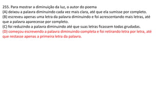 255. Para mostrar a diminuição da luz, o autor do poema
(A) deixou a palavra diminuindo cada vez mais clara, até que ela sumisse por completo.
(B) escreveu apenas uma letra da palavra diminuindo e foi acrescentando mais letras, até
que a palavra aparecesse por completo.
(C) foi reduzindo a palavra diminuindo até que suas letras ficassem todas grudadas.
(D) começou escrevendo a palavra diminuindo completa e foi retirando letra por letra, até
que restasse apenas a primeira letra da palavra.
 