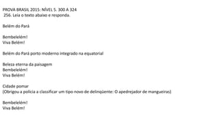 PROVA BRASIL 2015: NÍVEL 5. 300 A 324
256. Leia o texto abaixo e responda.
Belém do Pará
Bembelelém!
Viva Belém!
Belém do Pará porto moderno integrado na equatorial
Beleza eterna da paisagem
Bembelelém!
Viva Belém!
Cidade pomar
(Obrigou a polícia a classificar um tipo novo de delinqüente: O apedrejador de mangueiras)
Bembelelém!
Viva Belém!
 