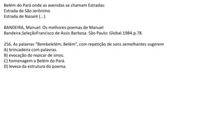 Belém do Pará onde as avenidas se chamam Estradas:
Estrada de São Jerônimo
Estrada de Nazaré (...)
BANDEIRA, Manuel. Os melhores poemas de Manuel
Bandeira.SeleçãoFrancisco de Assis Barbosa. São Paulo: Global.1984.p.78.
256. As palavras “Bembelelém, Belém”, com repetição de sons semelhantes sugerem
A) brincadeira com palavras.
B) evocação do repicar de sinos.
C) homenagem a Belém do Pará.
D) leveza da estrutura do poema.
 