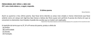 PROVA BRASIL 2017: NÍVEL 5. 300 A 324
257. Leia o texto abaixo e, a seguir, responda.
O último poema
Manuel Bandeira
Assim eu quereria o meu último poema. Que fosse terno dizendo as coisas mais simples e menos intencionais que fosse
ardente como um soluço sem lágrimas Que tivesse a beleza das flores quase sem perfume A pureza da chama em que se
consomem os diamantes mais límpidos A paixão dos suicidas que se matam sem explicação.
Disponível em http://www.celipoesias.net/manuel-bandeira/poesia1.htm, acessado em 07 de novembro de 2012.
A repetição do termo que no 2º, 3º e 4º versos do poema, produz o efeito de
(A) ênfase
(B) continuidade
(C) dúvida.
(D) hesitação.
 