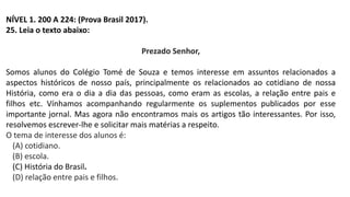 NÍVEL 1. 200 A 224: (Prova Brasil 2017).
25. Leia o texto abaixo:
Prezado Senhor,
Somos alunos do Colégio Tomé de Souza e temos interesse em assuntos relacionados a
aspectos históricos de nosso país, principalmente os relacionados ao cotidiano de nossa
História, como era o dia a dia das pessoas, como eram as escolas, a relação entre pais e
filhos etc. Vínhamos acompanhando regularmente os suplementos publicados por esse
importante jornal. Mas agora não encontramos mais os artigos tão interessantes. Por isso,
resolvemos escrever-lhe e solicitar mais matérias a respeito.
O tema de interesse dos alunos é:
(A) cotidiano.
(B) escola.
(C) História do Brasil.
(D) relação entre pais e filhos.
 