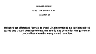 Reconhecer diferentes formas de tratar uma informação na comparação de
textos que tratam do mesmo tema, em função das condições em que ele foi
produzido e daquelas em que será recebido.
BANCO DE QUESTÕES
ENSINO FUNDAMENTAL 9º ANO
DESCRITOR 20
 