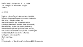 PROVA BRASIL 2019: NÍVEL 4. 275 A 299
258. Compare os dois textos a seguir.
TEXTO I
Abertura
Era uma vez um homem que contava histórias,
Falando das maravilhas de um mundo encantado
Que só as crianças podiam ver.
Mas esse homem, que falava às crianças,
Conseguiu descrever tão bem essas maravilhas,
Que fez todas as pessoas acreditarem nelas.
Pelo menos as pessoas que cresceram por fora,
Mas continuaram sendo crianças em seus corações.
Ele aprendeu tudo isso com a natureza,
Em lugares como esse sítio
Onde ele viveu.
[...]
Pirlimpimpim. LP Som Livre.Wilson Rocha,1982. Fragmento.
 