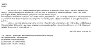 TEXTO II
Lobato
No Sítio do Picapau Amarelo, cenário mágico das histórias de Monteiro Lobato, surgiu à literatura brasileira para
crianças. Da legião de pequenos leitores que a partir dos anos 20 devoraram as aventuras da boneca Emília e dos outros
personagens do Sítio, nasceram novas gerações de escritores infantis dos pais.
Embora Lobato tenha ficado conhecido por sua obra literária, não se limitou a ela. Foi um dos homens mais influentes do Brasil
na primeira metade do século e encabeçou campanhas importantes, como a do desenvolvimento da produção nacional do
petróleo.
Além do promotor público, empresário, jornalista e fazendeiro, foi editor de livros. Em 1918 fundou, em São Paulo, a
Monteiro Lobato & Cia, editora que trouxe ao país grandes novidades gráficas e comerciais. Até morrer, em 1948, foi o grande
agitador do mercado de livros no Brasil. [...]
Nova Escola, Ano XIII, nº 100, mar.1997.
258. Os textos I (poema) e II (ensaio biográfico) têm em comum o fato de
(A) contarem sobre a vida de alguém.
(B) narrarem feitos maravilhosos.
(C) noticiarem um acontecimento.
(D) possuírem a mesma estrutura.
 