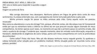 PROVA BRASIL 2017: NÍVEL 5. 300 A 324
259. Leia os textos para responder à questão a seguir:
Texto I
Viagem ao centro da Terra
Não consigo descrever meu desespero. Nenhuma palavra em língua de gente daria conta de meus
sentimentos. Eu estava enterrado vivo, com a perspectiva de morrer torturado pela fome e pela sede.
Minha primeira reação foi passar as mãos ansiosas pelo chão. Como aquela rocha me pareceu
ressecada!
Mas como eu abandonara o curso do córrego? Sim, porque, afinal de contas, ele não estava mais lá! Compreendi
então por que eu estranhara tanto o silêncio na última vez em que procurei escutar algum chamado de meus
companheiros. Ao tentar apenas ouvir vozes, no momento em que dei o primeiro passo no caminho errado, não
notei a ausência do córrego. É evidente que, naquele momento, devo ter entrado numa bifurcação, enquanto o
Hansbach, obedecendo às exigências de outra rampa, partia com meus companheiros em rumo às profundezas
desconhecidas!
Como voltar? Pistas não havia. Meu pé não deixava nenhuma marca naquele granito. Eu quebrava a
cabeça tentando achar solução para um problema insolúvel. Minha situação podia ser resumida numa única
palavra: perdido!
VERNE, Júlio. Viagem ao centro da Terra. tradução de Cid Knipel Moreira, São Paulo: Ática, 1993.
 