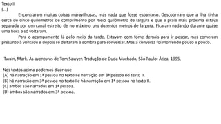 Twain, Mark. As aventuras de Tom Sawyer. Tradução de Duda Machado, São Paulo: Ática, 1995.
Nos textos acima podemos dizer que
(A) há narração em 1ª pessoa no texto I e narração em 3ª pessoa no texto II.
(B) há narração em 3ª pessoa no texto I e há narração em 1ª pessoa no texto II.
(C) ambos são narrados em 1ª pessoa.
(D) ambos são narrados em 3ª pessoa.
Texto II
(...)
Encontraram muitas coisas maravilhosas, mas nada que fosse espantoso. Descobriram que a ilha tinha
cerca de cinco quilômetros de comprimento por meio quilômetro de largura e que a praia mais próxima estava
separada por um canal estreito de no máximo uns duzentos metros de largura. Ficaram nadando durante quase
uma hora e só voltaram.
Para o acampamento lá pelo meio da tarde. Estavam com fome demais para ir pescar, mas comeram
presunto à vontade e depois se deitaram à sombra para conversar. Mas a conversa foi morrendo pouco a pouco.
 