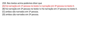 259. Nos textos acima podemos dizer que
(A) há narração em 1ª pessoa no texto I e narração em 3ª pessoa no texto II.
(B) há narração em 3ª pessoa no texto I e há narração em 1ª pessoa no texto II.
(C) ambos são narrados em 1ª pessoa.
(D) ambos são narrados em 3ª pessoa.
 