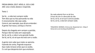 PROVA BRASIL 2017: NÍVEL 6. 325 A 349
260. Leia o texto abaixo e responda.
Texto 1
Sei lá... a vida tem sempre razão
Tem dias que eu fico pensando na vida
E sinceramente não vejo saída.
Como é, por exemplo, que dá pra entender:
A gente mal nasce, começa a morrer.
Depois da chegada vem sempre a partida,
Porque não há nada sem separação.
Sei lá, sei lá, a vida é uma grande ilusão.
Sei lá, sei lá, só sei que ela está com a razão.
A gente nem sabe que males se apronta.
Fazendo de conta, fingindo esquecer
Que nada renasce antes que se acabe,
E o sol que desponta tem que anoitecer.
De nada adianta ficar-se de fora.
A hora do sim é o descuido do não.
Sei lá, sei lá, só sei que é preciso paixão.
Sei lá, sei lá, a vida tem sempre razão.
TOQUINHO; MORAES, Vinícius de. Disponível em: <http://
letras.terra.com.br/toquinho/87372/>.
 