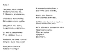 Texto 2
Canção do dia de sempre
Tão bom viver dia a dia...
A vida assim, jamais cansa...
Viver tão só de momentos
Como estas nuvens no céu...
E só ganhar, toda a vida,
Inexperiência... esperança...
E a rosa louca dos ventos
Presa à copa do chapéu.
Nunca dês um nome a um rio:
Sempre é outro rio a passar.
Nada jamais continua,
Tudo vai recomeçar!
E sem nenhuma lembrança
Das outras vezes perdidas,
Atiro a rosa do sonho
Nas tuas mãos distraídas...
QUINTANA, Mário. Disponível em: <http://www.
pensador.info/textos_sobre_vida/> .
Esses dois textos apresentam ideias
A) complementares.
B) convergentes.
C) opostas.
D) similares.
 