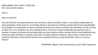 PROVA BRASIL 2015: NÍVEL 5. 300 A 324
261. Leia os textos abaixo.
Texto 1
Aterros sanitários
Cerca de 13% dos municípios destinam seus resíduos a aterros sanitários. Neles, o lixo sólido é depositado em
áreas planejadas. O lixo comum e os entulhos devem ir para aterros sanitários quando não há mais possibilidade
de reciclagem ou reutilização. Os aterros são basicamente locais onde os resíduos são confinados no solo, livre do
contato com o ar e cobertos com uma camada de terra. O terreno é impermeabilizado para permitir que os
líquidos e os gases resultantes da decomposição que esses resíduos sofrem embaixo da terra (principalmente por
bactérias) sejam drenados e tratados, para evitar a contaminação do ambiente. Apesar disso, muitos aterros
sanitários não foram construídos de acordo com os padrões técnicos, comprometendo o solo e os recursos
hídricos.
THOMPSON, Miguel. Carta fundamental. jun/jul. 2010. Fragmento.
 