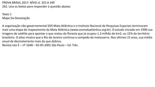 PROVA BRASIL 2017: NÍVEL 6. 325 A 349
262. Leia os textos para responder à questão abaixo:
Texto 1
Mapa Da Devastação
A organização não-governamental SOS Mata Atlântica e o Instituto Nacional de Pesquisas Espaciais terminaram
mais uma etapa do mapeamento da Mata Atlântica (www.sosmataatlantica.org.br). O estudo iniciado em 1990 usa
imagens de satélite para apontar o que restou da floresta que já ocupou 1,3 milhão de km2, ou 15% do território
brasileiro. O atlas mostra que o Rio de Janeiro continua o campeão da motosserra. Nos últimos 15 anos, sua média
anual de desmatamento mais do que dobrou.
Revista Isto É – nº 1648 – 02-05-2001 São Paulo – Ed. Três.
 