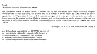Texto 2
Há qualquer coisa no ar do Rio, além de favelas
Nem só as favelas brotam nos morros cariocas. As encostas cada vez mais povoadas no Rio de Janeiro disfarçam o avanço do
reflorestamento na crista das serras, que espalha cerca de 2 milhões de mudas nativas da Mata Atlântica em espaço
equivalente a 1.800 gramados do Maracanã. O replantio começou há 13 anos, para conter vertentes ameaçadas de
desmoronamento. Fez mais do que isso. Mudou a paisagem. Vista do alto, ângulo que não faz parte do cotidiano de seus
habitantes, a cidade aninha-se agora em colinas coroadas por labirintos verdes, formando desenhos em curva de nível, como
cafezais.
Revista Época – nº 83. 20-12-1999. Rio de Janeiro – Ed. Globo. p. 9.
Uma declaração do segundo texto que CONTRADIZ o primeiro é
(A) a mata atlântica está sendo recuperada no Rio de Janeiro.
(B) as encostas cariocas estão cada vez mais povoadas.
(C) as favelas continuam surgindo nos morros cariocas.
(D) o replantio seguro encostas ameaçadas de desabamento.
 