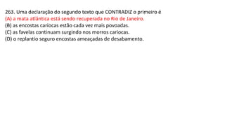 263. Uma declaração do segundo texto que CONTRADIZ o primeiro é
(A) a mata atlântica está sendo recuperada no Rio de Janeiro.
(B) as encostas cariocas estão cada vez mais povoadas.
(C) as favelas continuam surgindo nos morros cariocas.
(D) o replantio seguro encostas ameaçadas de desabamento.
 
