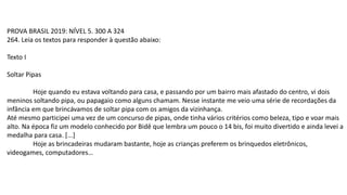 PROVA BRASIL 2019: NÍVEL 5. 300 A 324
264. Leia os textos para responder à questão abaixo:
Texto I
Soltar Pipas
Hoje quando eu estava voltando para casa, e passando por um bairro mais afastado do centro, vi dois
meninos soltando pipa, ou papagaio como alguns chamam. Nesse instante me veio uma série de recordações da
infância em que brincávamos de soltar pipa com os amigos da vizinhança.
Até mesmo participei uma vez de um concurso de pipas, onde tinha vários critérios como beleza, tipo e voar mais
alto. Na época fiz um modelo conhecido por Bidê que lembra um pouco o 14 bis, foi muito divertido e ainda levei a
medalha para casa. [...]
Hoje as brincadeiras mudaram bastante, hoje as crianças preferem os brinquedos eletrônicos,
videogames, computadores…
 