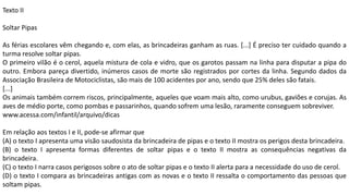 Texto II
Soltar Pipas
As férias escolares vêm chegando e, com elas, as brincadeiras ganham as ruas. [...] É preciso ter cuidado quando a
turma resolve soltar pipas.
O primeiro vilão é o cerol, aquela mistura de cola e vidro, que os garotos passam na linha para disputar a pipa do
outro. Embora pareça divertido, inúmeros casos de morte são registrados por cortes da linha. Segundo dados da
Associação Brasileira de Motociclistas, são mais de 100 acidentes por ano, sendo que 25% deles são fatais.
[...]
Os animais também correm riscos, principalmente, aqueles que voam mais alto, como urubus, gaviões e corujas. As
aves de médio porte, como pombas e passarinhos, quando sofrem uma lesão, raramente conseguem sobreviver.
www.acessa.com/infantil/arquivo/dicas
Em relação aos textos I e II, pode-se afirmar que
(A) o texto I apresenta uma visão saudosista da brincadeira de pipas e o texto II mostra os perigos desta brincadeira.
(B) o texto I apresenta formas diferentes de soltar pipas e o texto II mostra as consequências negativas da
brincadeira.
(C) o texto I narra casos perigosos sobre o ato de soltar pipas e o texto II alerta para a necessidade do uso de cerol.
(D) o texto I compara as brincadeiras antigas com as novas e o texto II ressalta o comportamento das pessoas que
soltam pipas.
 
