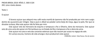 PROVA BRASIL 2019: NÍVEL 5. 300 A 324
265. Leia o texto abaixo.
Texto 1
O açúcar
O branco açúcar que adoçará meu café nesta manhã de Ipanema não foi produzido por mim nem surgiu
dentro do açucareiro por milagre. Vejo-o puro e afável ao paladar como beijo de moça, água na pele, flor que se
dissolve na boca. Mas este açúcar não foi feito por mim.
Este açúcar veio da mercearia da esquina e tampouco o fez o Oliveira, dono da mercearia. Este açúcar
veio de uma usina de açúcar em Pernambuco ou no Estado do Rio e tampouco o fez o dono da usina.
Este açúcar era cana e veio dos canaviais extensos que não nascem por acaso no regaço do vale.
Em usinas escuras, homens de vida amarga e dura produziram este açúcar.
FERREIRA, Gullart. Toda Poesia. Rio de Janeiro
 
