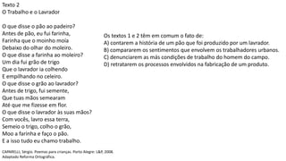 Texto 2
O Trabalho e o Lavrador
O que disse o pão ao padeiro?
Antes de pão, eu fui farinha,
Farinha que o moinho moía
Debaixo do olhar do moleiro.
O que disse a farinha ao moleiro?
Um dia fui grão de trigo
Que o lavrador ia colhendo
E empilhando no celeiro.
O que disse o grão ao lavrador?
Antes de trigo, fui semente,
Que tuas mãos semearam
Até que me fizesse em flor.
O que disse o lavrador às suas mãos?
Com vocês, lavro essa terra,
Semeio o trigo, colho o grão,
Moo a farinha e faço o pão.
E a isso tudo eu chamo trabalho.
CAPARELLI, Sérgio. Poemas para crianças. Porto Alegre: L&P, 2008.
Adaptado Reforma Ortográfica.
Os textos 1 e 2 têm em comum o fato de:
A) contarem a história de um pão que foi produzido por um lavrador.
B) compararem os sentimentos que envolvem os trabalhadores urbanos.
C) denunciarem as más condições de trabalho do homem do campo.
D) retratarem os processos envolvidos na fabricação de um produto.
 