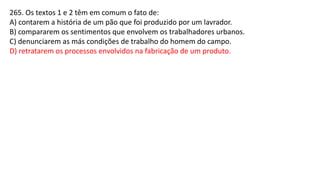 265. Os textos 1 e 2 têm em comum o fato de:
A) contarem a história de um pão que foi produzido por um lavrador.
B) compararem os sentimentos que envolvem os trabalhadores urbanos.
C) denunciarem as más condições de trabalho do homem do campo.
D) retratarem os processos envolvidos na fabricação de um produto.
 