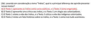 266. Levando em consideração o tema “Índios”, qual é a principal diferença de opinião presente
nesses textos?
A) O Texto 1 apresenta os índios como seres exóticos, e o Texto 2 como enganados.
B) O Texto 2 apresenta uma crítica aos índios, e o Texto 1 um elogio aos colonizadores.
C) O Texto 1 relata a vida dos índios, e o Texto 2 critica a vida dos indígenas colonizados.
D) O Texto 2 relata um fato histórico sobre os índios, e o Texto 1 como isso tudo aconteceu.
 