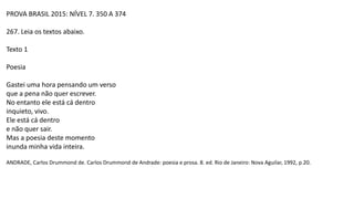 PROVA BRASIL 2015: NÍVEL 7. 350 A 374
267. Leia os textos abaixo.
Texto 1
Poesia
Gastei uma hora pensando um verso
que a pena não quer escrever.
No entanto ele está cá dentro
inquieto, vivo.
Ele está cá dentro
e não quer sair.
Mas a poesia deste momento
inunda minha vida inteira.
ANDRADE, Carlos Drummond de. Carlos Drummond de Andrade: poesia e prosa. 8. ed. Rio de Janeiro: Nova Aguilar, 1992, p.20.
 