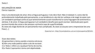 Texto 2
DECLARAÇÃO DE AMOR
Clarice Lispector
Esta é uma declaração de amor. Amo a língua portuguesa. E ela não é fácil. Não é maleável. E, como não foi
profundamente trabalhada pelo pensamento, a sua tendência é a de não ter sutilezas e de reagir às vezes com
um verdadeiro pontapé contra os que temerariamente ousam transformá-la numa linguagem de sentimento e
alerteza. E de amor. A língua portuguesa é um verdadeiro desafio para quem escreve. Sobretudo para quem
escreve tirando das coisas e das pessoas a primeira capa de superficialidade.
Às vezes ela reage diante de um pensamento mais complicado. Às vezes se assusta com o imprevisível de uma
frase.[...]
Disponível em: <http://recantodasletras.uol.com.br/prosapoetica/305163>
Esses dois textos
A) apresentam o tema usando a mesma estrutura.
B) têm uma visão poética sobre o ato de escrever.
C) o Texto 1 refere-se a qualquer forma de escrita.
D) o Texto 2 apresenta o tema com objetividade.
 