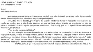 PROVA BRASIL 2017: NÍVEL 7. 350 A 374
268. Leia os textos abaixo.
Texto 1
Bate-papos musicais
Mesmo quem nunca tocou um instrumento musical, nem sabe distinguir um acorde maior de um acorde
menor, pode acompanhar os improvisos do jazz com grande prazer.
Aliás, até a década de 1950, grande parte dos jazzistas não teve a chance de freqüentar conservatórios ou
escolas de música. Mas o fato de não saberem ler uma partitura não os impedia de se entenderem com os
jazzistas escolados. Quando alguém perguntava ao veterano Lester Young qual era o segredo de seus elegantes
improvisos, ele ensinava:
“Você precisa contar uma história”.
Com essa analogia, o mestre do sax oferece uma valiosa pista, para quem não domina tecnicamente a
linguagem musical, do que acontece entre os jazzistas durante os improvisos. A relação entre os músicos de um
quarteto, por exemplo, é similar a de um bate-papo. Na hora do improviso, o jazzista pode “contar histórias”, pode
“conversar” com os parceiros ou mesmo “discutir” com eles. E ainda que todos usem a mesma linguagem, o
vocabulário, o sotaque, a personalidade de cada contribuem para que cada improviso seja único, inédito.
CALADO, Carlos. O que você precisa ouvir. In: Cultura & elegância. São Paulo: Editora Contexto, 2005, p. 70.
 