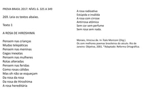PROVA BRASIL 2017: NÍVEL 6. 325 A 349
269. Leia os textos abaixo.
Texto 1
A ROSA DE HIROSHIMA
Pensem nas crianças
Mudas telepáticas
Pensem nas meninas
Cegas inexatas
Pensem nas mulheres
Rotas alteradas
Pensem nas feridas
Como rosas cálidas
Mas oh não se esqueçam
Da rosa da rosa
Da rosa de Hiroshima
A rosa hereditária
Moraes, Vinicius de. In: Ítalo Moriconi (Org.).
Os cem melhores poemas brasileiros do século. Rio de
Janeiro: Objetiva, 2001. *Adaptado: Reforma Ortográfica.
A rosa radioativa
Estúpida e inválida
A rosa com cirrose
Antirrosa atômica
Sem cor sem perfume
Sem rosa sem nada.
 