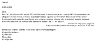 Texto 2
HIROSHIMA
1945
Em 1945, Hiroshima tinha apenas 350 mil habitantes, dos quais morreram cerca de 140 mil no momento do
ataque ou meses depois. Incluindo os desaparecidos e aqueles que morreram de doenças como o câncer
(consequência da explosão, que liberou uma onda de choques, raios de calor e radiação), as autoridades de
Hiroshima calculam um número total de mortos de cerca de 237 mil pessoas.
Disponível em: <http://www.google.com.
br/#q=hiroshima&hl=pt-BR&rlz=1W1ADSA_pt->. Acesso em: 08 mar. 2010.
Em relação ao tema tratado, esses textos apresentam abordagens
A) complementares.
B) idênticas.
C) opostas.
D) subjetivas.
 