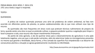 PROVA BRASIL 2019: NÍVEL 7. 350 A 374
270. Leia o texto a seguir e responda.
TEXTO I
QUEIMADAS
A prática de realizar queimada promove uma série de problemas de ordem ambiental, tal fato tem
ocorrido em diferentes pontos do planeta, os países subdesenvolvidos são os que mais utilizam esse tipo de
recurso.
As queimadas são mais frequentes em áreas rurais que praticam técnicas rudimentares de preparo da
terra, quando existe uma área na qual se pretende cultivar, o pequeno produtor queima a vegetação para limpar o
local e preparar o solo, esse recurso não requer investimentos financeiros.
Do ponto de vista agrícola, o ato de queimar áreas para o desenvolvimento da agricultura é uma ação
totalmente negativa, uma vez que o solo perde nutrientes, além de exterminar todos os microrganismos presentes
no mesmo que garante a fertilidade, dessa forma, a fina camada da superfície fica empobrecida e ao decorrer de
consecutivos plantios a situação se agrava gradativamente resultando na infertilidade.
http://www.alunosonline.com.br/geografia/queimadas.html
 