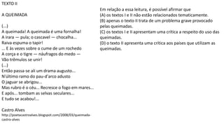 TEXTO II
A QUEIMADA
(...)
A queimada! A queimada é uma fornalha!
A irara — pula; o cascavel — chocalha...
Raiva espuma o tapir!
... E às vezes sobre o cume de um rochedo
A corça e o tigre — náufragos do medo —
Vão trêmulos se unir!
(...)
Então passa-se ali um drama augusto...
N'último ramo do pau-d'arco adusto
O jaguar se abrigou...
Mas rubro é o céu... Recresce o fogo em mares...
E após... tombam as selvas seculares...
E tudo se acabou!...
Castro Alves
http://poetacastroalves.blogspot.com/2008/03/queimada-
castro-alves
Em relação a essa leitura, é possível afirmar que
(A) os textos I e II não estão relacionados tematicamente.
(B) apenas o texto II trata de um problema grave provocado
pelas queimadas.
(C) os textos I e II apresentam uma crítica a respeito do uso das
queimadas.
(D) o texto II apresenta uma crítica aos países que utilizam as
queimadas.
 