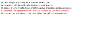 270. Em relação a essa leitura, é possível afirmar que
(A) os textos I e II não estão relacionados tematicamente.
(B) apenas o texto II trata de um problema grave provocado pelas queimadas.
(C) os textos I e II apresentam uma crítica a respeito do uso das queimadas.
(D) o texto II apresenta uma crítica aos países que utilizam as queimadas.
 