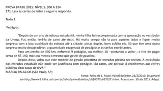 PROVA BRASIL 2015: NÍVEL 5. 300 A 324
271. Leia as cartas de leitor a seguir e responda.
Texto 1
Pedágios
"Depois de um ano de esforço estudantil, minha filha foi recompensada com a aprovação no vestibular
da Unesp. Fui, então, levá-la de carro até Assis. Há muito tempo não ia para aqueles lados e fiquei muito
surpreso com a boa qualidade da estrada até a cidade: pistas duplas, bom asfalto etc. Só que tive uma outra
surpresa muito desagradável: a quantidade exagerada de pedágios e as tarifas exorbitantes.
Para um trecho de 430 km, enfrentei 9 pedágios, ou melhor, 18 --contando a volta--, e tive de pagar
cerca de R$ 140, mais ou menos o mesmo que gastei de gasolina.
Depois disso, acho que este modelo de gestão privatista de estradas precisa ser revisto. A excelência
das estradas estaduais não pode ser justificada com pedágios tão caros, até porque já recolhemos aos cofres
públicos altas taxas de IPVA."
MARCIO PALACIOS (São Paulo, SP)
Fonte: Folha de S. Paulo. Painel do leitor, 23/2/2010. Disponível
em:http://www1.folha.uol.com.br/folha/paineldoleitor/ult10077u697527.shtml. Acesso em: 30 abr.2015. Adapt.
 