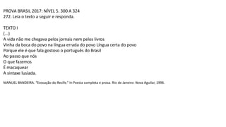 PROVA BRASIL 2017: NÍVEL 5. 300 A 324
272. Leia o texto a seguir e responda.
TEXTO I
(...)
A vida não me chegava pelos jornais nem pelos livros
Vinha da boca do povo na língua errada do povo Língua certa do povo
Porque ele é que fala gostoso o português do Brasil
Ao passo que nós
O que fazemos
É macaquear
A sintaxe lusíada.
MANUEL BANDEIRA. “Evocação do Recife.” In Poesia completa e prosa. Rio de Janeiro: Nova Aguilar, 1996.
 
