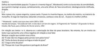 TEXTO II
Defesa da inventividade popular (“o povo é o inventa-línguas”, Maiakovski) contra os burocratas da sensibilidade,
que querem impingir ao povo, caritativamente, uma arte oficial, de ‘boa consciência’, ideologicamente retificada,
dirigida.
(...)
Mas o povo cria, o povo engenha, o povo cavila. O povo é o inventa-línguas, na malícia da mestria, no matreiro da
maravilha. O visgo do improviso, tateando a travessia, azeitava o eixo do sol... O povo é o melhor artífice.
* Maiakovski – poeta russo que viveu entre 1893 e 1930.
Haroldo de Campos. “Circulado de Fulô”, in Isto não é um livro de viagens. 16 fragmentos de “Galáxias”. CD gravado no Nosso
Estúdio, São Paulo, para a Editora 34, Rio de Janeiro, 1992
Em relação aos textos I e II, observa-se a valorização do falar do povo brasileiro. No entanto, há um trecho do
texto I que apresenta uma crítica negativa em relação a esse falar.
Marque a opção que contém essa crítica.
(A) “A vida não me chegava pelos jornais nem pelos livros”
(B) “Vinha da boca do povo na língua errada do povo”
(C) “Língua certa do povo”
(D) “Porque ele é que fala gostoso o português do Brasil”
 