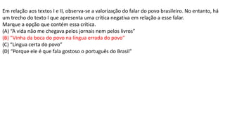 Em relação aos textos I e II, observa-se a valorização do falar do povo brasileiro. No entanto, há
um trecho do texto I que apresenta uma crítica negativa em relação a esse falar.
Marque a opção que contém essa crítica.
(A) “A vida não me chegava pelos jornais nem pelos livros”
(B) “Vinha da boca do povo na língua errada do povo”
(C) “Língua certa do povo”
(D) “Porque ele é que fala gostoso o português do Brasil”
 