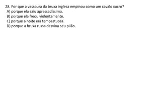 28. Por que a vassoura da bruxa inglesa empinou como um cavalo xucro?
A) porque ela saiu apressadíssima.
B) porque ela freou violentamente.
C) porque a noite era tempestuosa.
D) porque a bruxa russa desviou seu pilão.
 