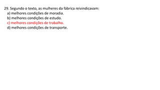 29. Segundo o texto, as mulheres da fábrica reivindicavam:
a) melhores condições de moradia.
b) melhores condições de estudo.
c) melhores condições de trabalho.
d) melhores condições de transporte.
 