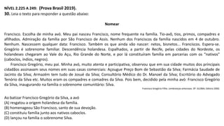 NÍVEL 2.225 A 249: (Prova Brasil 2019).
30. Leia o texto para responder a questão abaixo:
Nomear
Francisco. Escolha de minha avó. Meu pai nasceu Francisco, nome frequente na família. Tio-avô, tios, primos, compadres e
afilhados. Admiração da família por São Francisco de Assis. Nenhum dos Franciscos da família nascidos em 4 de outubro.
Nenhum. Nascessem qualquer data: Francisco. Também os que ainda vão nascer: netos, bisnetos... Franciscos. Espera-se.
Gregório é sobrenome familiar. Descendência holandesa. Espalhados, a partir de Recife, pelas cidades do Nordeste, os
holandeses chegaram ao Vale do Açu, Rio Grande do Norte, e por lá constituíram família em parcerias com os “nativos”
(caboclos, índios, negros).
Francisco Gregório, meu pai. Minha avó, muito atenta e participativa, observou que em sua cidade muitos dos principais
cidadãos assinavam seus nomes em suas casas comerciais: Açougue Preço Bom de Sebastião da Silva; Farmácia Saudade de
Jacinto da Silva; Armazém tem tudo de Josué da Silva; Consultório Médico do Dr. Manoel da Silva; Escritório do Advogado
Tenório da Silva etc. Muitos eram os compadres e comadres da Silva. Pois bem, decidido pela minha avó: Francisco Gregório
da Silva, inaugurando na família o sobrenome comunitário: Silva.
Francisco Gregório Filho. Lembranças amorosas. SP: GLOBAL Editora 2000.
Ao batizar Francisco Gregório da Silva, a avó
(A) resgatou a origem holandesa da família.
(B) homenageou São Francisco, santo de sua devoção.
(C) constituiu família junto aos nativos caboclos.
(D) lançou na família o sobrenome Silva.
 