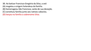 30. Ao batizar Francisco Gregório da Silva, a avó
(A) resgatou a origem holandesa da família.
(B) homenageou São Francisco, santo de sua devoção.
(C) constituiu família junto aos nativos caboclos.
(D) lançou na família o sobrenome Silva.
 