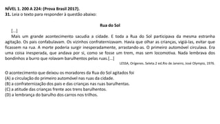 NÍVEL 1. 200 A 224: (Prova Brasil 2017).
31. Leia o texto para responder à questão abaixo:
Rua do Sol
[...]
Mais um grande acontecimento sacudia a cidade. E toda a Rua do Sol participava da mesma estranha
agitação. Os pais confabulavam. Os vizinhos confraternizavam. Havia que olhar as crianças, vigiá-las, evitar que
ficassem na rua. A morte poderia surgir inesperadamente, arrastando-as. O primeiro automóvel circulava. Era
uma coisa inesperada, que andava por si, como se fosse um trem, mas sem locomotiva. Nada lembrava dos
bondinhos a burro que rolavam barulhentos pelas ruas.[...]
LESSA, Orígenes. Seleta.2 ed.Rio de Janeiro, José Olympio, 1976.
O acontecimento que deixou os moradores da Rua do Sol agitados foi
(A) a circulação do primeiro automóvel nas ruas da cidade.
(B) a confraternização dos pais e das crianças nas ruas barulhentas.
(C) a atitude das crianças frente aos trens barulhentos.
(D) a lembrança do barulho dos carros nos trilhos.
 