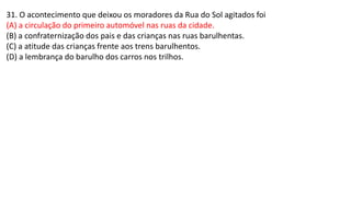 31. O acontecimento que deixou os moradores da Rua do Sol agitados foi
(A) a circulação do primeiro automóvel nas ruas da cidade.
(B) a confraternização dos pais e das crianças nas ruas barulhentas.
(C) a atitude das crianças frente aos trens barulhentos.
(D) a lembrança do barulho dos carros nos trilhos.
 