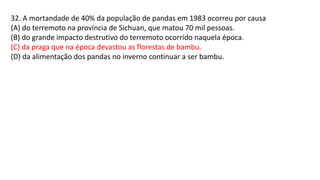 32. A mortandade de 40% da população de pandas em 1983 ocorreu por causa
(A) do terremoto na província de Sichuan, que matou 70 mil pessoas.
(B) do grande impacto destrutivo do terremoto ocorrido naquela época.
(C) da praga que na época devastou as florestas de bambu.
(D) da alimentação dos pandas no inverno continuar a ser bambu.
 