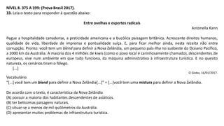 NÍVEL 8. 375 A 399: (Prova Brasil 2017).
33. Leia o texto para responder à questão abaixo:
Entre ovelhas e esportes radicais
Antonella Kann
Pegue a hospitalidade canadense, a praticidade americana e a bucólica paisagem britânica. Acrescente direitos humanos,
qualidade de vida, liberdade de imprensa e pontualidade suíça. E, para ficar melhor ainda, nesta receita não entra
corrupção. Pronto: você tem um blend para definir a Nova Zelândia, um pequeno país-ilha no sudoeste do Oceano Pacífico,
a 2000 km da Austrália. A maioria dos 4 milhões de kiwis (como o povo local é carinhosamente chamado), descendentes de
europeus, vive num ambiente em que tudo funciona, da máquina administrativa à infraestrutura turística. E no quesito
natureza, os cenários tiram o fôlego.
[...]
O Globo, 16/01/2017.
Vocabulário
“[...] você tem um blend para definir a Nova Zelândia[...]” = [...]você tem uma mistura para definir a Nova Zelândia.
De acordo com o texto, é característica da Nova Zelândia
(A) possuir a maioria dos habitantes descendentes de asiáticos.
(B) ter belíssimas paisagens naturais.
(C) situar-se a menos de mil quilômetros da Austrália.
(D) apresentar muitos problemas de infraestrutura turística.
 
