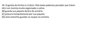 34. O garoto da tirinha é o Calvin. Pelo texto podemos perceber que Calvin
(A) é um menino muito organizado e calmo.
(B) guarda sua jaqueta dentro do armário.
(C) procura tranquilamente por sua jaqueta.
(D) acha estranho guardar as roupas no armário.
 