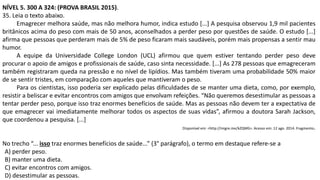NÍVEL 5. 300 A 324: (PROVA BRASIL 2015).
35. Leia o texto abaixo.
Emagrecer melhora saúde, mas não melhora humor, indica estudo [...] A pesquisa observou 1,9 mil pacientes
britânicos acima do peso com mais de 50 anos, aconselhados a perder peso por questões de saúde. O estudo [...]
afirma que pessoas que perderam mais de 5% de peso ficaram mais saudáveis, porém mais propensas a sentir mau
humor.
A equipe da Universidade College London (UCL) afirmou que quem estiver tentando perder peso deve
procurar o apoio de amigos e profissionais de saúde, caso sinta necessidade. [...] As 278 pessoas que emagreceram
também registraram queda na pressão e no nível de lipídios. Mas também tiveram uma probabilidade 50% maior
de se sentir tristes, em comparação com aqueles que mantiveram o peso.
Para os cientistas, isso poderia ser explicado pelas dificuldades de se manter uma dieta, como, por exemplo,
resistir a beliscar e evitar encontros com amigos que envolvam refeições. “Não queremos desestimular as pessoas a
tentar perder peso, porque isso traz enormes benefícios de saúde. Mas as pessoas não devem ter a expectativa de
que emagrecer vai imediatamente melhorar todos os aspectos de suas vidas”, afirmou a doutora Sarah Jackson,
que coordenou a pesquisa. [...]
Disponível em: <http://migre.me/kZQMG>. Acesso em: 12 ago. 2014. Fragmento.
No trecho “... isso traz enormes benefícios de saúde...” (3° parágrafo), o termo em destaque refere-se a
A) perder peso.
B) manter uma dieta.
C) evitar encontros com amigos.
D) desestimular as pessoas.
 
