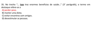 35. No trecho “... isso traz enormes benefícios de saúde...” (3° parágrafo), o termo em
destaque refere-se a
A) perder peso.
B) manter uma dieta.
C) evitar encontros com amigos.
D) desestimular as pessoas.
 