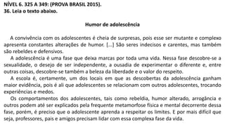 NÍVEL 6. 325 A 349: (PROVA BRASIL 2015).
36. Leia o texto abaixo.
Humor de adolescência
A convivência com os adolescentes é cheia de surpresas, pois esse ser mutante e complexo
apresenta constantes alterações de humor. [...] São seres indecisos e carentes, mas também
são rebeldes e defensivos.
A adolescência é uma fase que deixa marcas por toda uma vida. Nessa fase descobre-se a
sexualidade, o desejo de ser independente, a ousadia de experimentar o diferente e, entre
outras coisas, descobre-se também a beleza da liberdade e o valor do respeito.
A escola é, certamente, um dos locais em que as descobertas da adolescência ganham
maior evidência, pois é ali que adolescentes se relacionam com outros adolescentes, trocando
experiências e medos.
Os comportamentos dos adolescentes, tais como rebeldia, humor alterado, arrogância e
outros podem até ser explicados pela frequente metamorfose física e mental decorrente dessa
fase, porém, é preciso que o adolescente aprenda a respeitar os limites. E por mais difícil que
seja, professores, pais e amigos precisam lidar com essa complexa fase da vida.
 