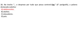 36. No trecho “... e desprezo por tudo que possa contrariá-los.” (6° parágrafo), a palavra
destacada substitui
A) adolescentes.
B) adultos.
C) educadores.
D) pais.
 